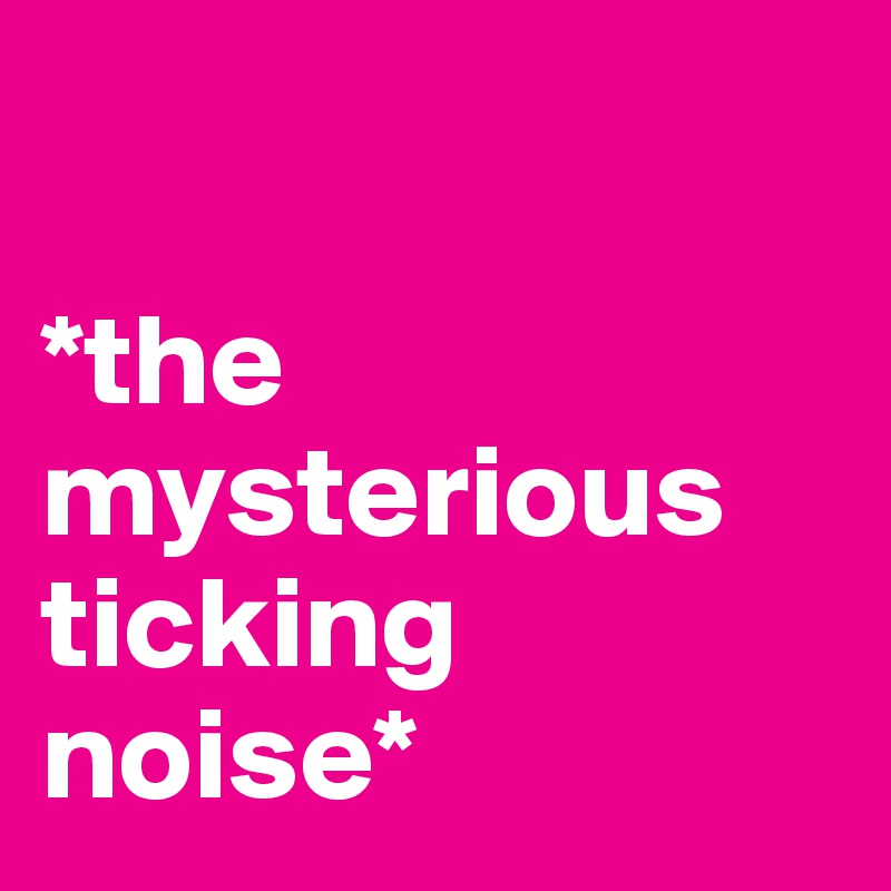 

*the mysterious ticking noise*