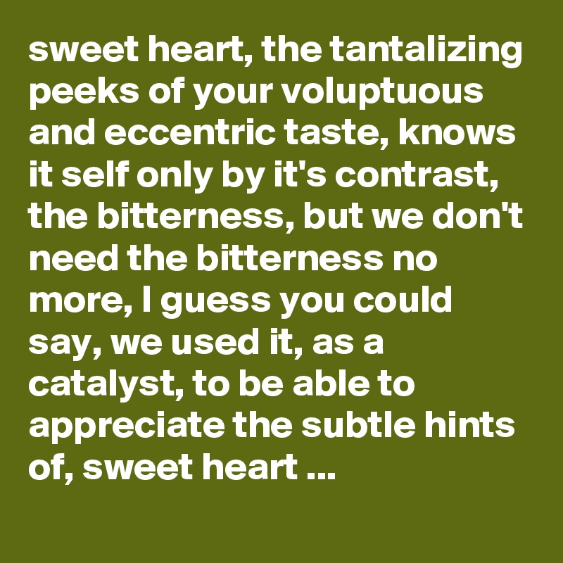 sweet heart, the tantalizing peeks of your voluptuous and eccentric taste, knows it self only by it's contrast, the bitterness, but we don't need the bitterness no more, I guess you could say, we used it, as a catalyst, to be able to appreciate the subtle hints of, sweet heart ... 