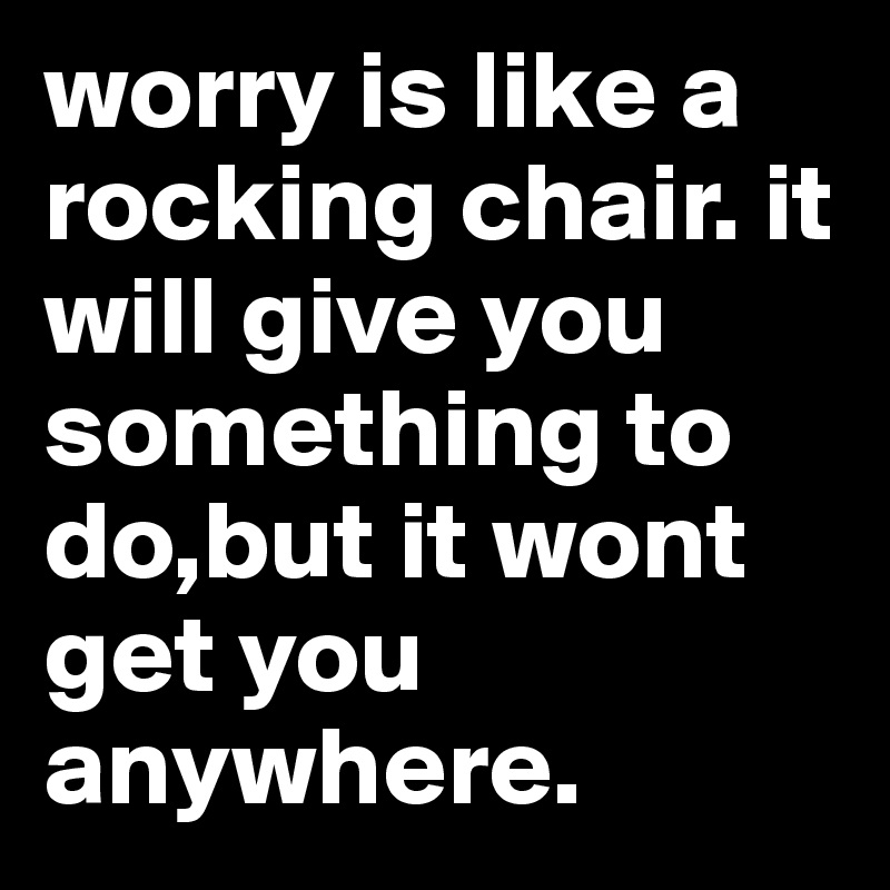 worry is like a rocking chair. it will give you something to do,but it wont get you anywhere.