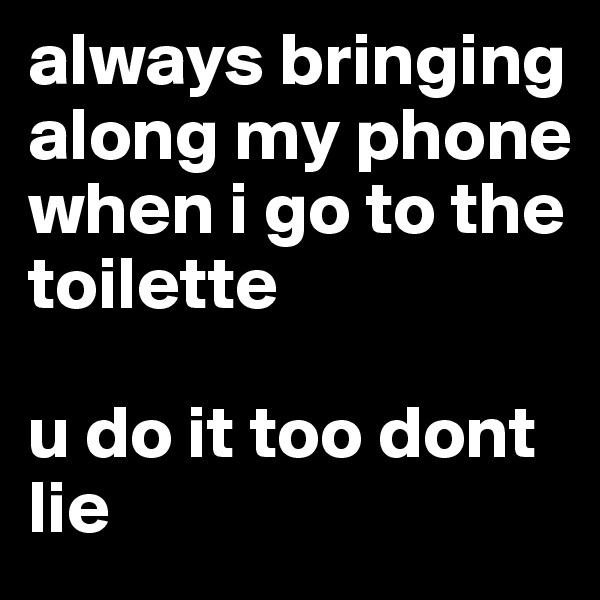 always bringing along my phone when i go to the toilette

u do it too dont lie