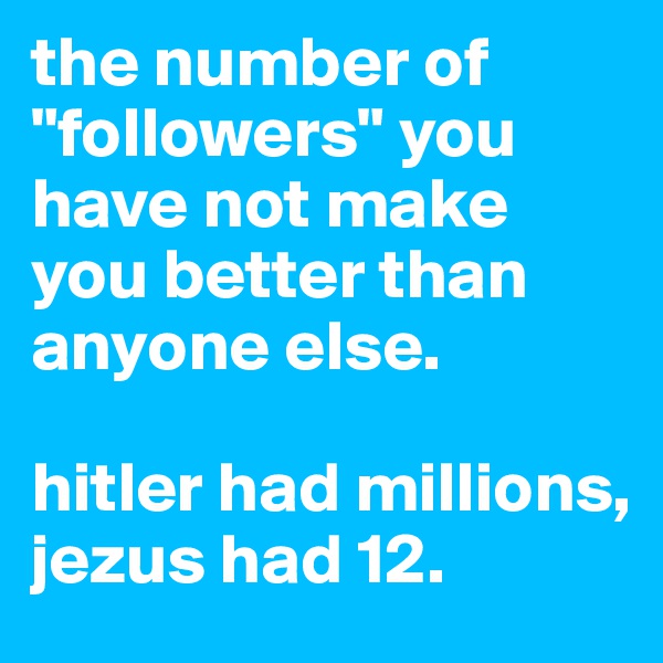 the number of "followers" you have not make you better than anyone else. 

hitler had millions, jezus had 12.