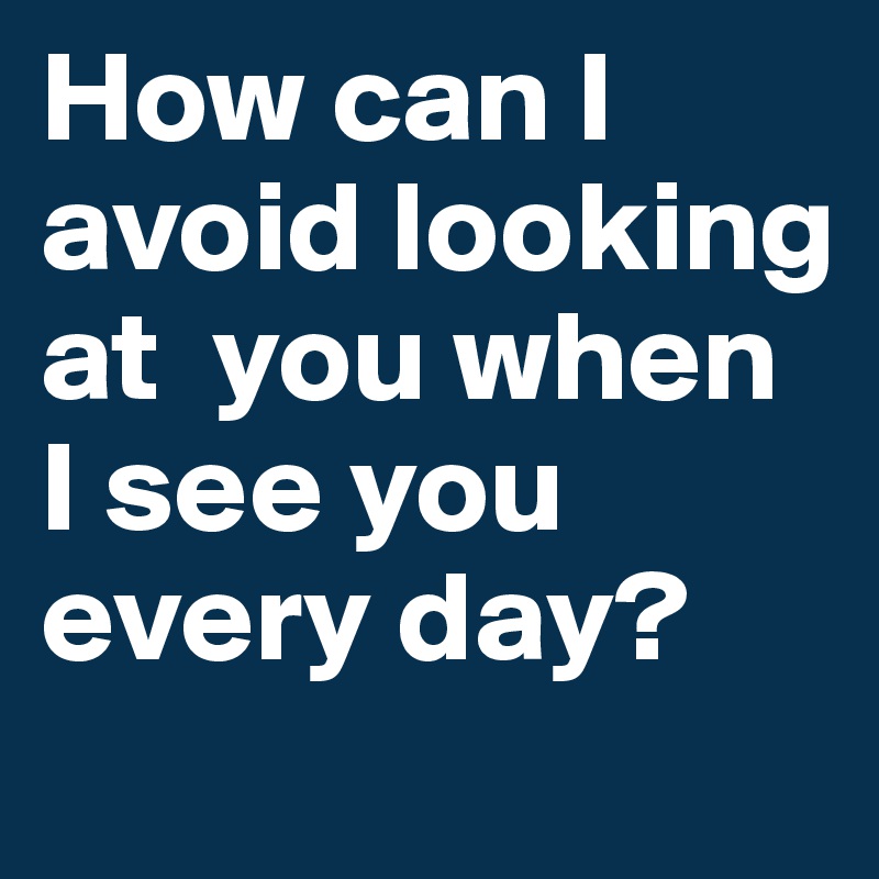 How can I avoid looking at  you when I see you every day?