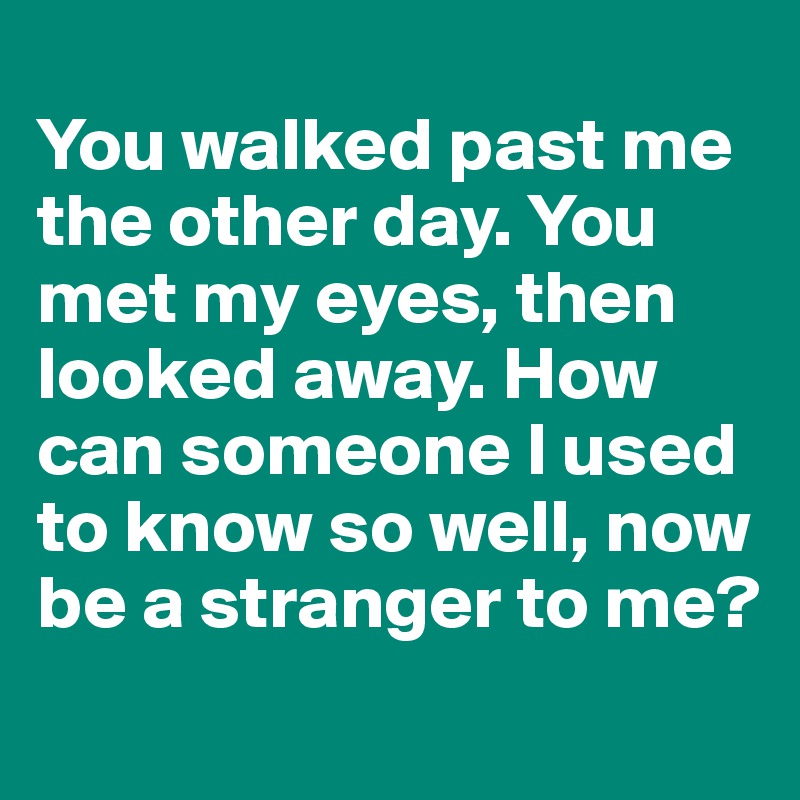 
You walked past me the other day. You met my eyes, then looked away. How can someone I used to know so well, now be a stranger to me?

