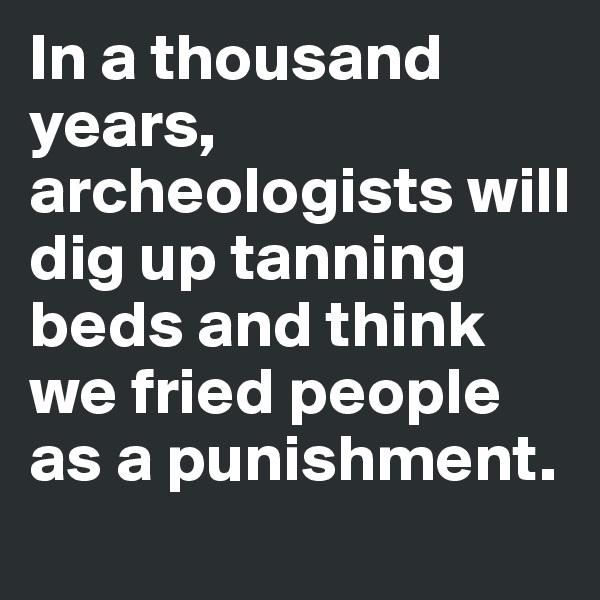 In a thousand years, archeologists will dig up tanning beds and think we fried people as a punishment.