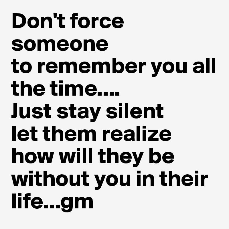 Don't force someone
to remember you all the time....
Just stay silent
let them realize how will they be without you in their life...gm