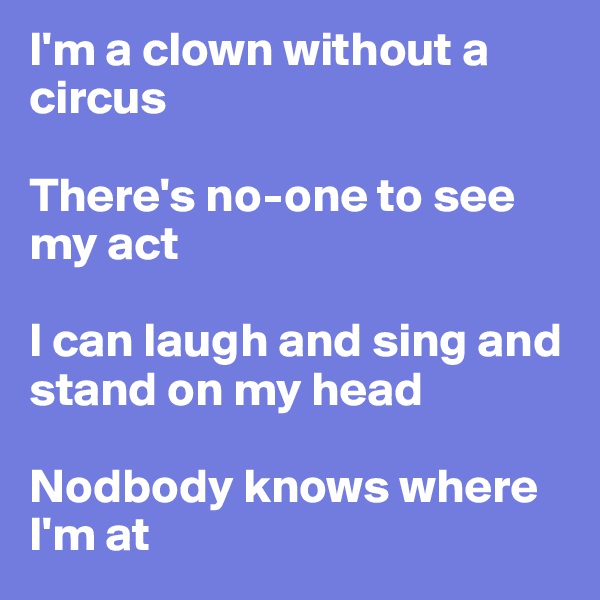 I'm a clown without a circus

There's no-one to see my act

I can laugh and sing and stand on my head

Nodbody knows where I'm at
