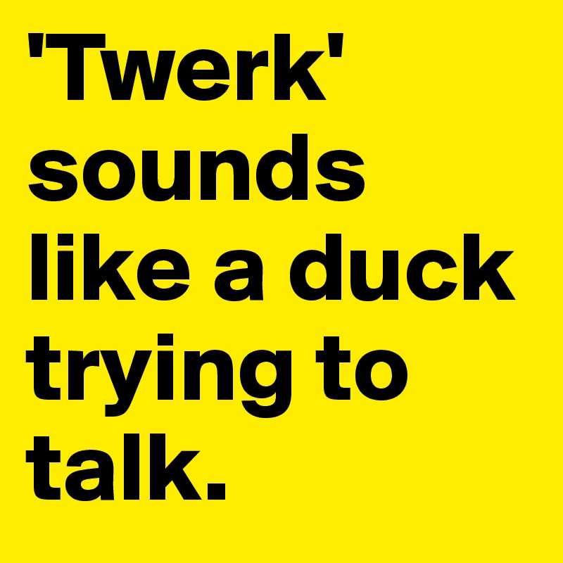 'Twerk' sounds like a duck trying to talk.