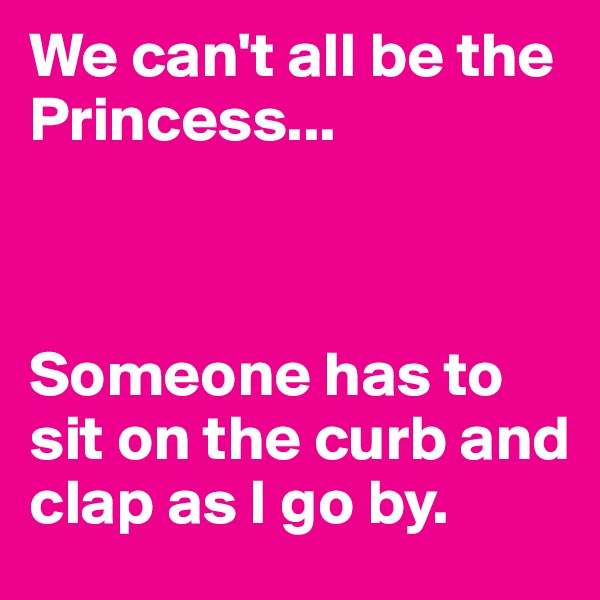 We can't all be the Princess...



Someone has to sit on the curb and clap as I go by. 