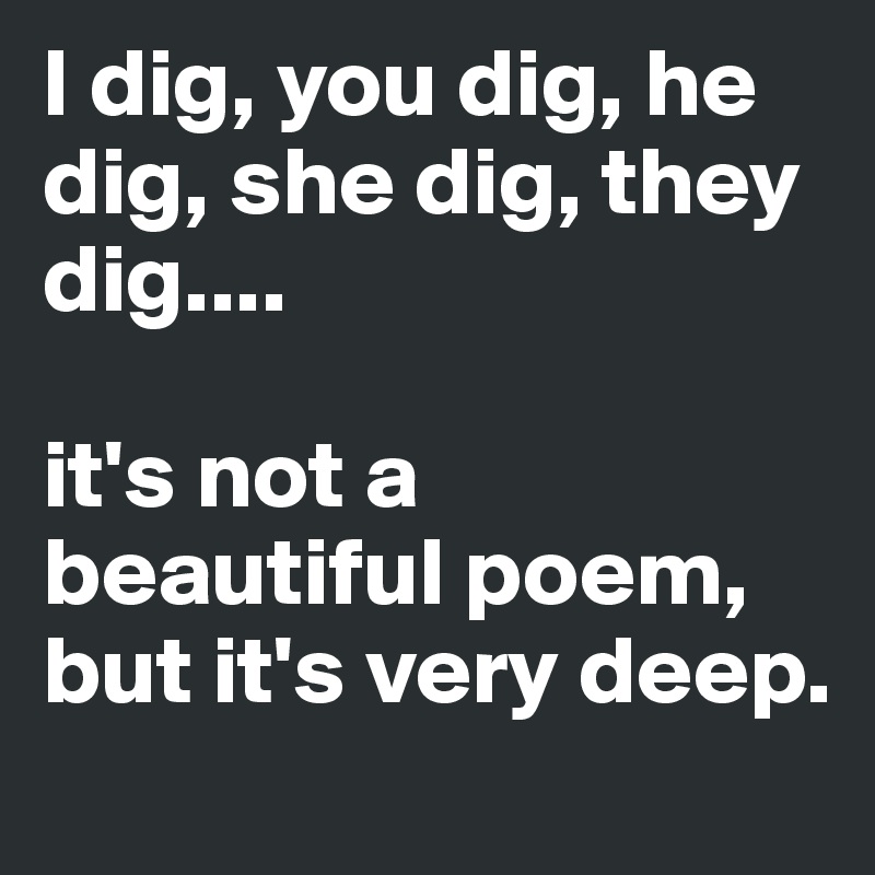 I dig, you dig, he dig, she dig, they dig....

it's not a beautiful poem, but it's very deep.