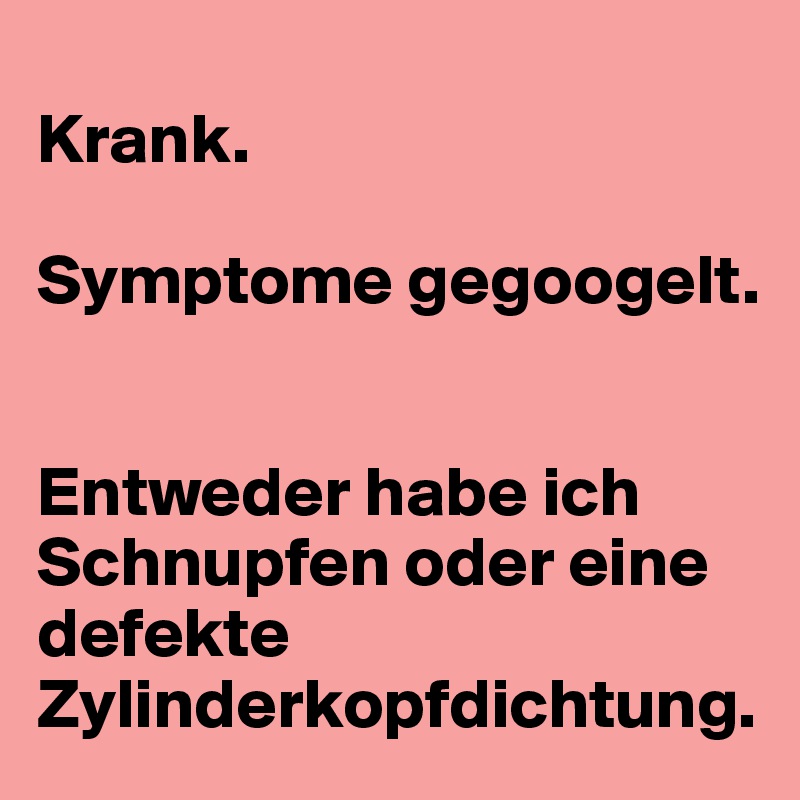 
Krank.

Symptome gegoogelt.


Entweder habe ich Schnupfen oder eine defekte Zylinderkopfdichtung.