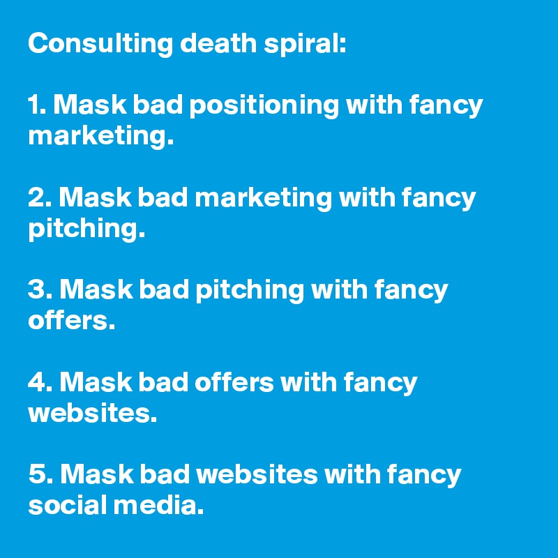 Consulting death spiral:

1. Mask bad positioning with fancy marketing.

2. Mask bad marketing with fancy pitching.

3. Mask bad pitching with fancy offers. 

4. Mask bad offers with fancy websites. 

5. Mask bad websites with fancy social media.