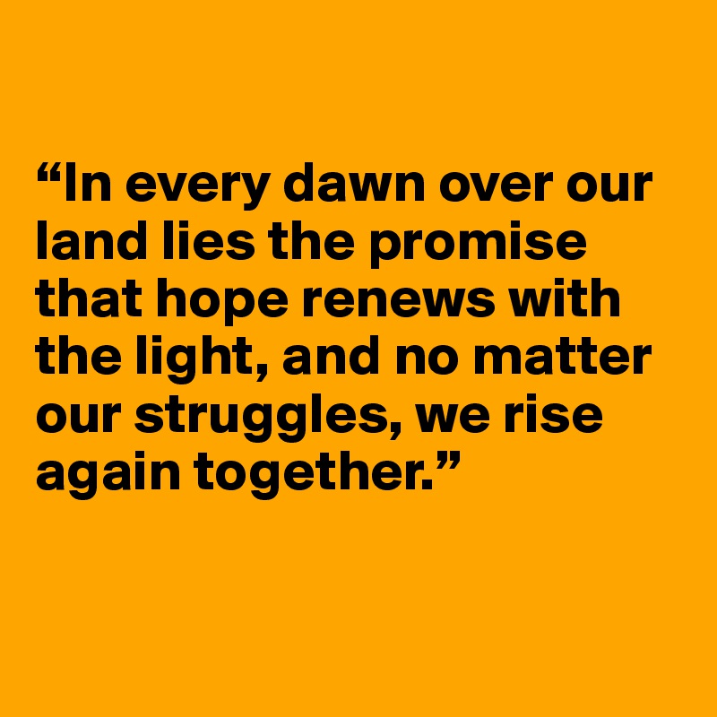 

“In every dawn over our land lies the promise that hope renews with the light, and no matter our struggles, we rise again together.”


