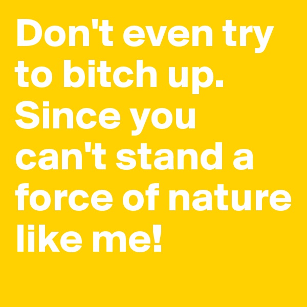 Don't even try to bitch up. Since you can't stand a force of nature like me!