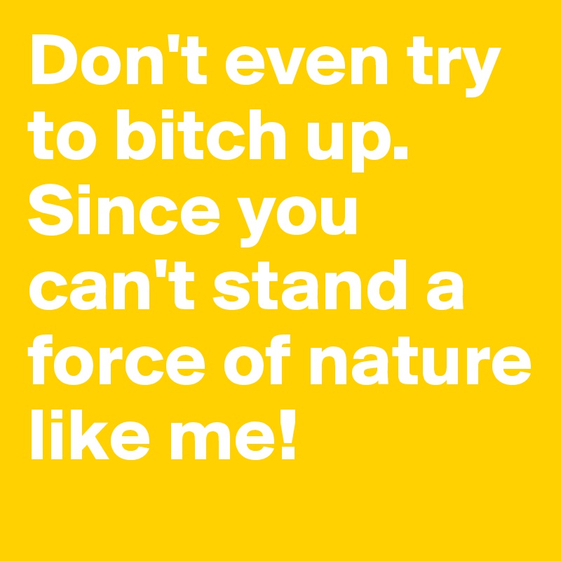 Don't even try to bitch up. Since you can't stand a force of nature like me!