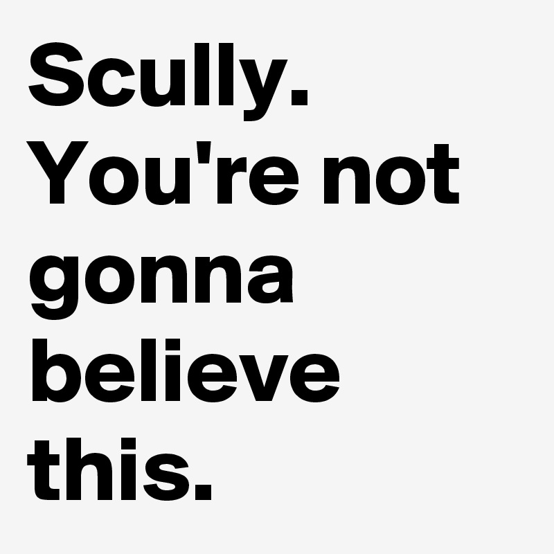Scully. You're not gonna believe this.
