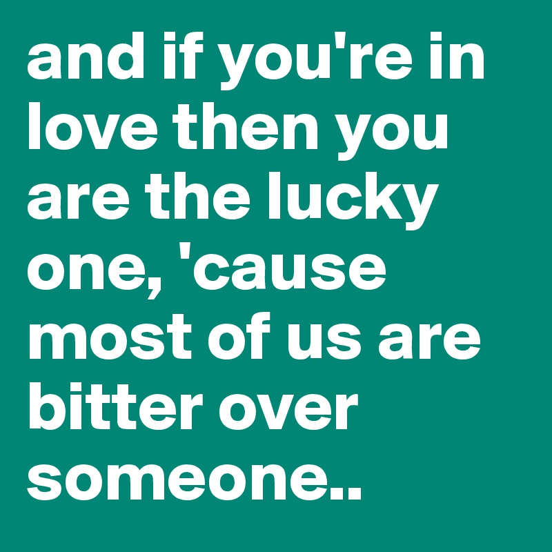 and if you're in love then you are the lucky one, 'cause most of us are bitter over someone..