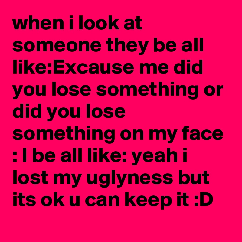 when i look at someone they be all like:Excause me did you lose something or did you lose something on my face : I be all like: yeah i lost my uglyness but its ok u can keep it :D