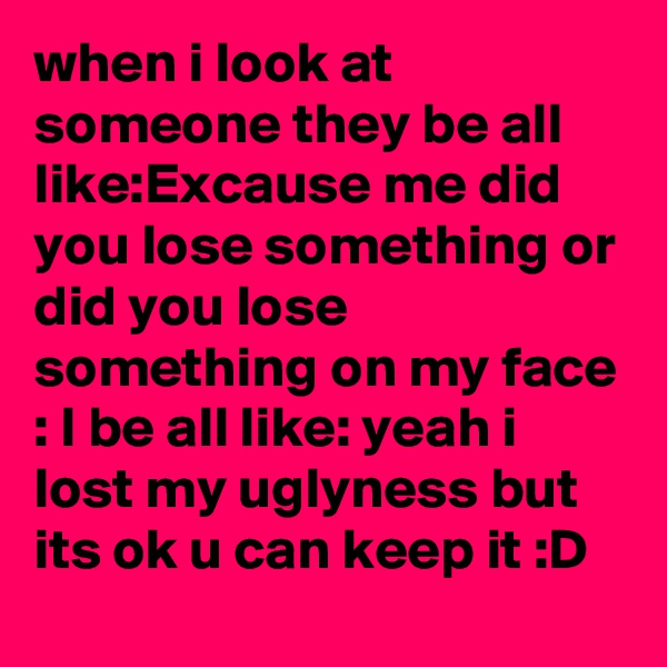 when i look at someone they be all like:Excause me did you lose something or did you lose something on my face : I be all like: yeah i lost my uglyness but its ok u can keep it :D