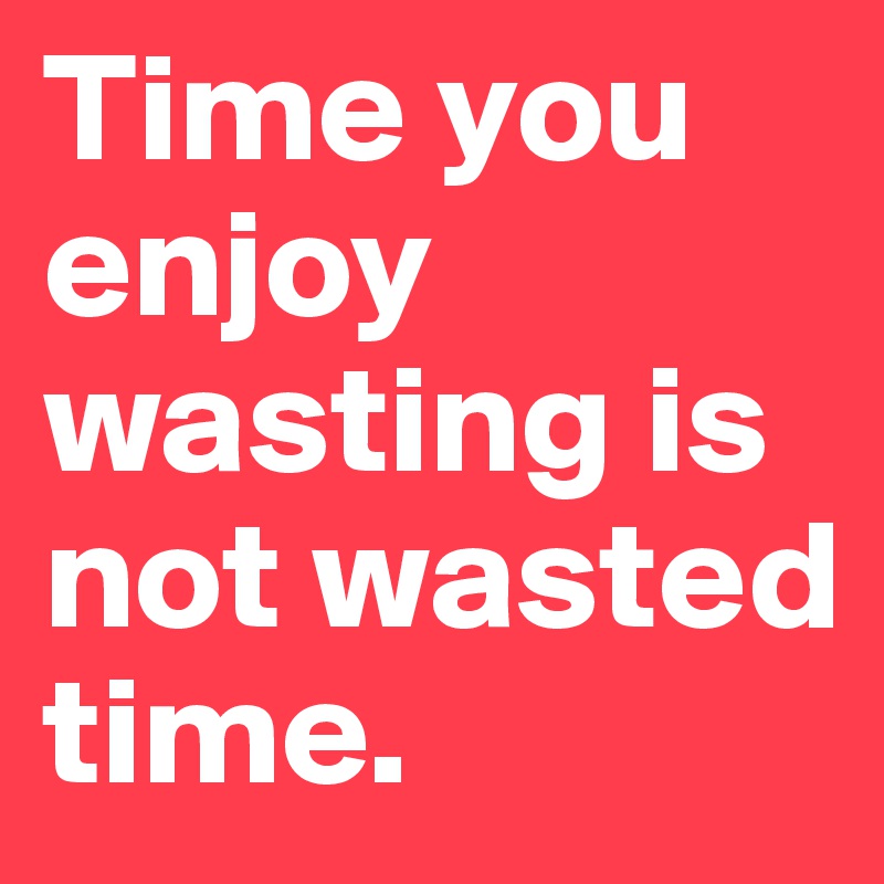 Time you enjoy wasting is not wasted time. 