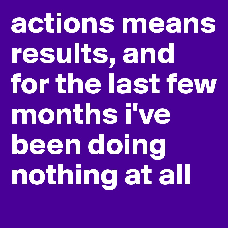 actions means results, and for the last few months i've been doing nothing at all