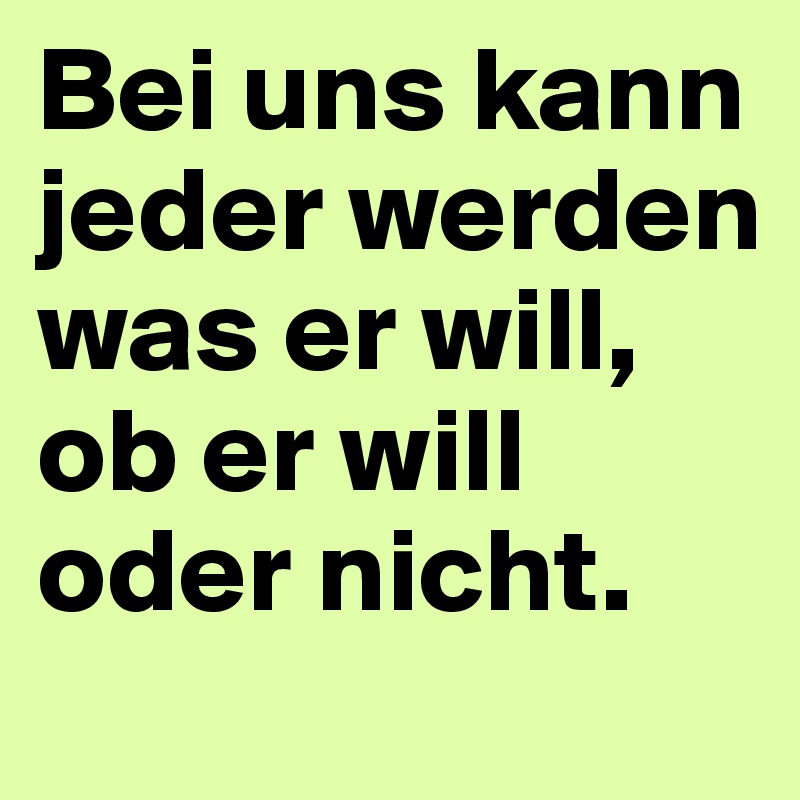 Bei uns kann jeder werden was er will, ob er will oder nicht. 