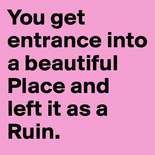 You get entrance into a beautiful Place and left it as a Ruin.