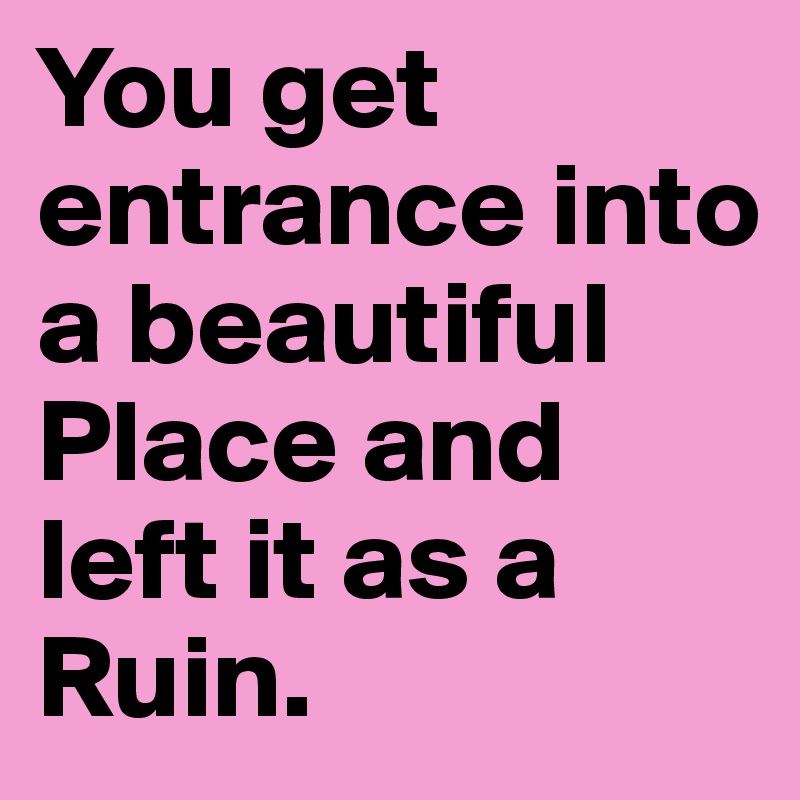 You get entrance into a beautiful Place and left it as a Ruin.