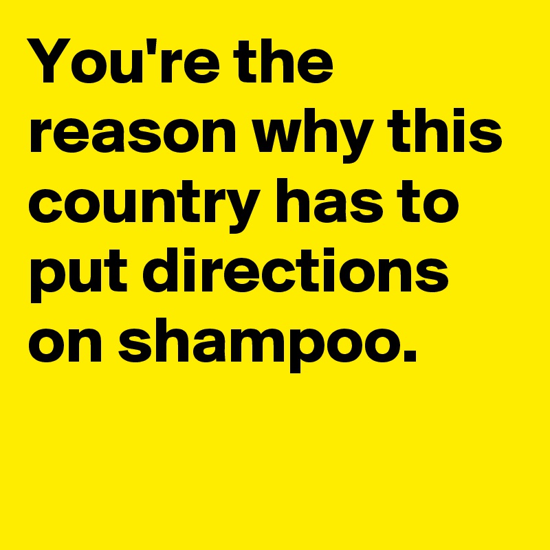You're the reason why this country has to put directions on shampoo.
