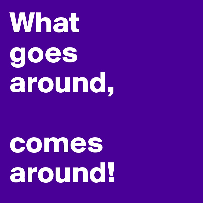 What 
goes 
around,

comes around!