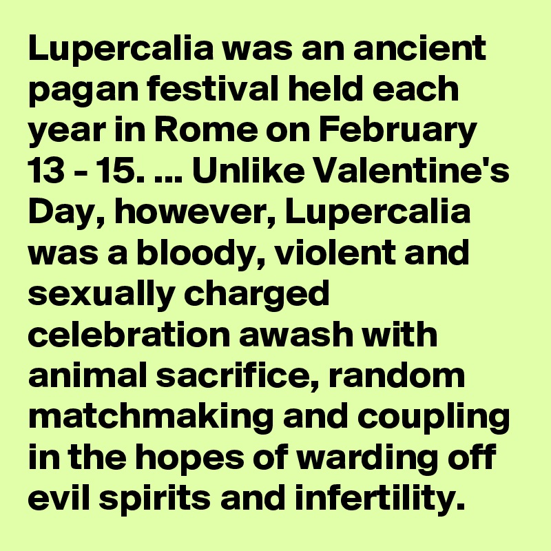 Lupercalia was an ancient pagan festival held each year in Rome on February 13 - 15. ... Unlike Valentine's Day, however, Lupercalia was a bloody, violent and sexually charged celebration awash with animal sacrifice, random matchmaking and coupling in the hopes of warding off evil spirits and infertility.