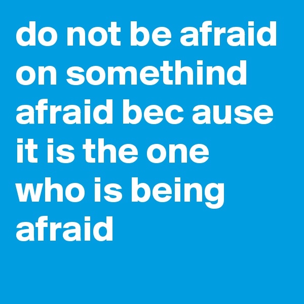 do not be afraid on somethind afraid bec ause it is the one who is being afraid

