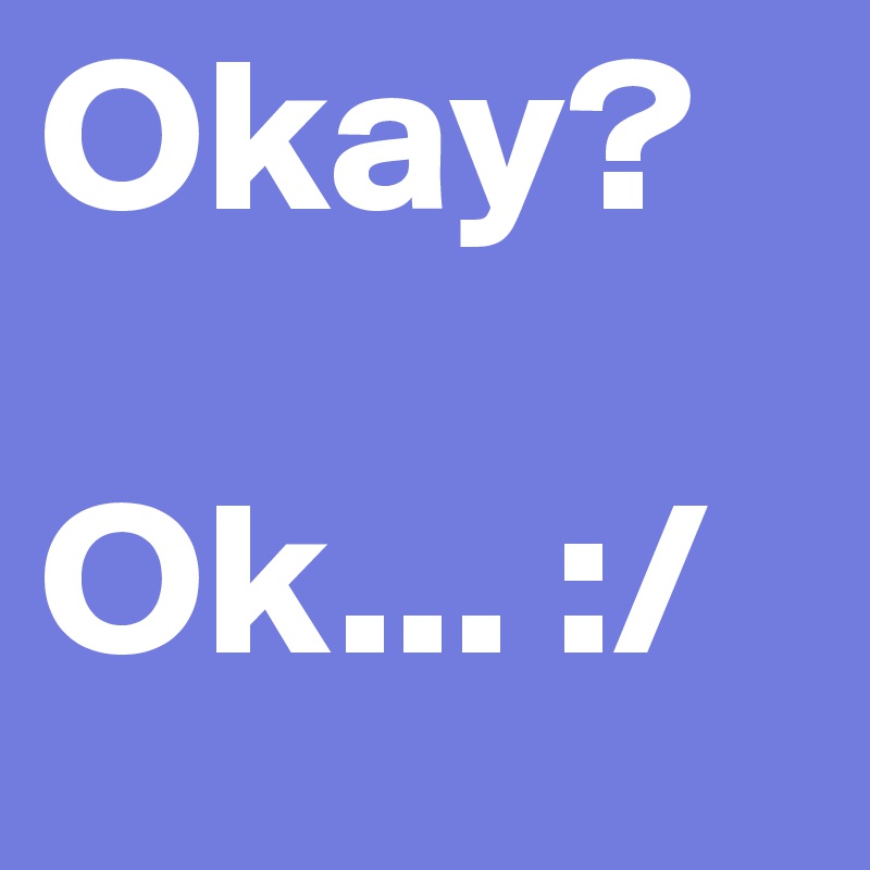 Okay? 

Ok... :/