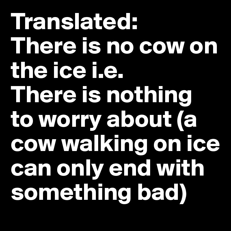 Translated:
There is no cow on the ice i.e. 
There is nothing to worry about (a cow walking on ice can only end with something bad)