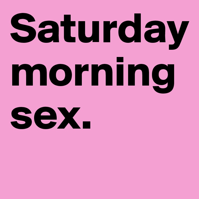 Saturday morning sex. 
