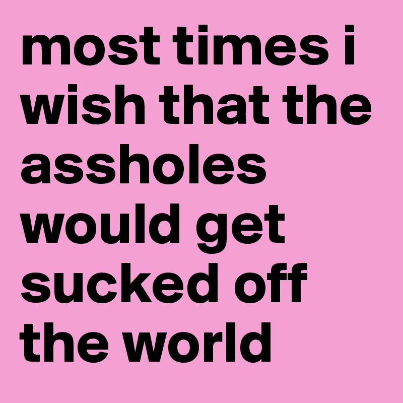 most times i wish that the assholes would get sucked off the world