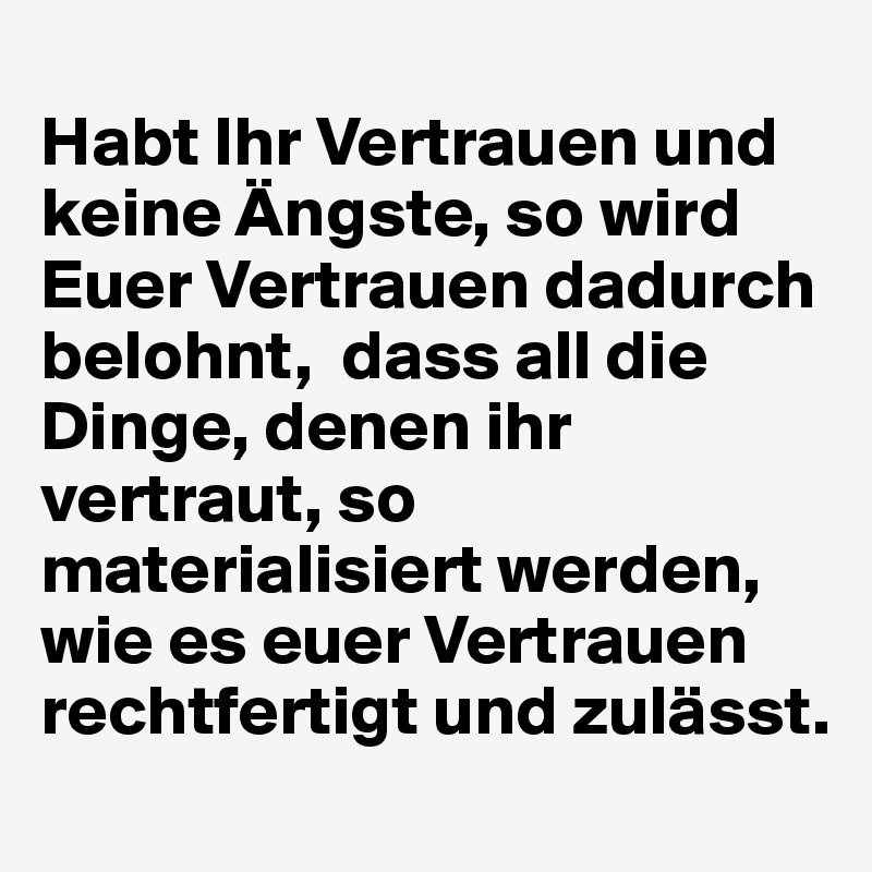 
Habt Ihr Vertrauen und keine Ängste, so wird Euer Vertrauen dadurch belohnt,  dass all die Dinge, denen ihr vertraut, so materialisiert werden, wie es euer Vertrauen rechtfertigt und zulässt. 