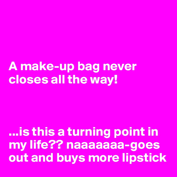 



A make-up bag never closes all the way! 



...is this a turning point in my life?? naaaaaaa-goes out and buys more lipstick