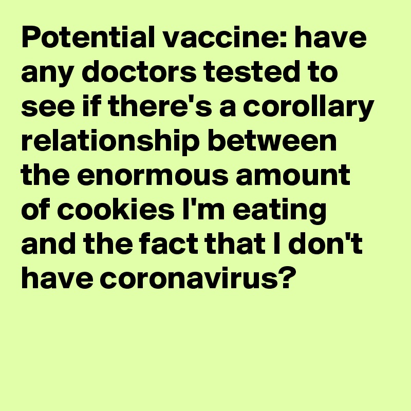 Potential vaccine: have any doctors tested to see if there's a corollary relationship between the enormous amount of cookies I'm eating and the fact that I don't have coronavirus?