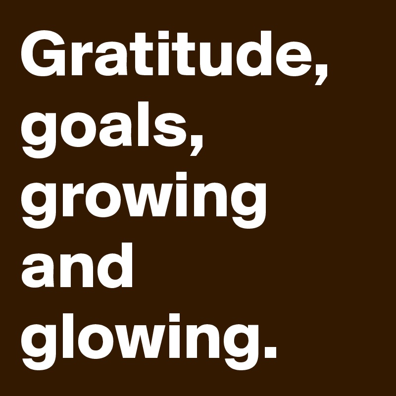Gratitude,
goals,
growing
and glowing.