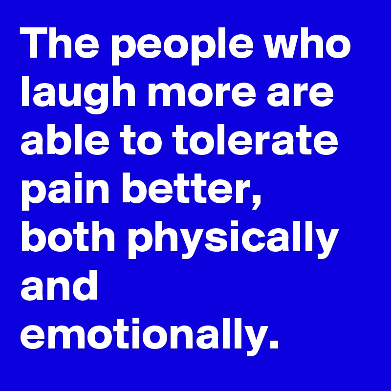 The people who laugh more are able to tolerate pain better, both physically and emotionally.