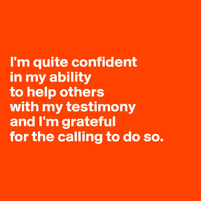 


I'm quite confident 
in my ability 
to help others 
with my testimony 
and I'm grateful 
for the calling to do so.


