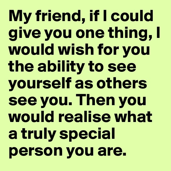 My friend, if I could give you one thing, I would wish for you the ability to see yourself as others see you. Then you would realise what a truly special person you are.