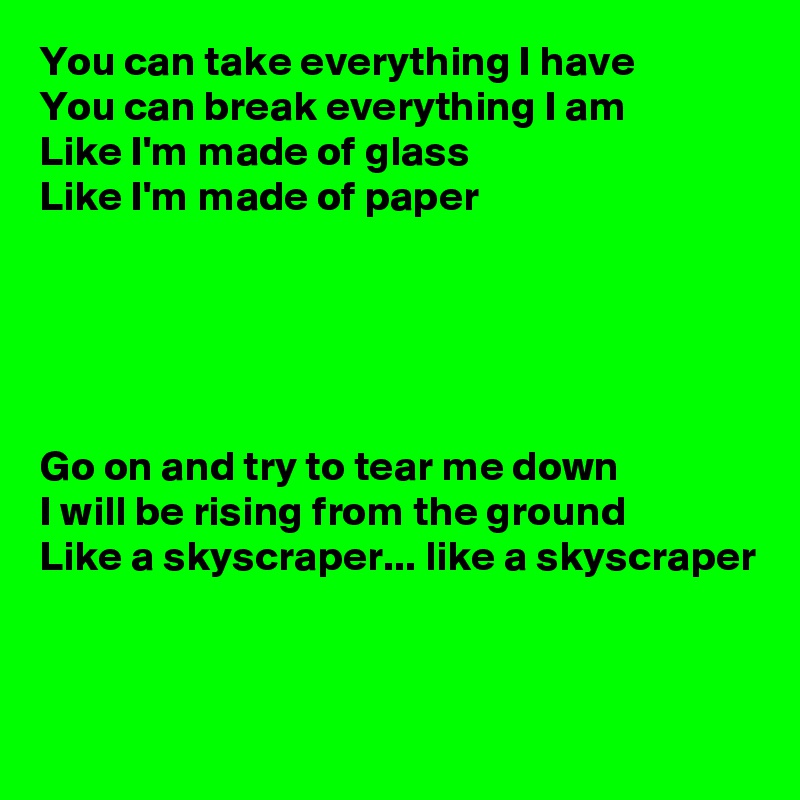 You can take everything I have
You can break everything I am
Like I'm made of glass
Like I'm made of paper





Go on and try to tear me down
I will be rising from the ground
Like a skyscraper... like a skyscraper


