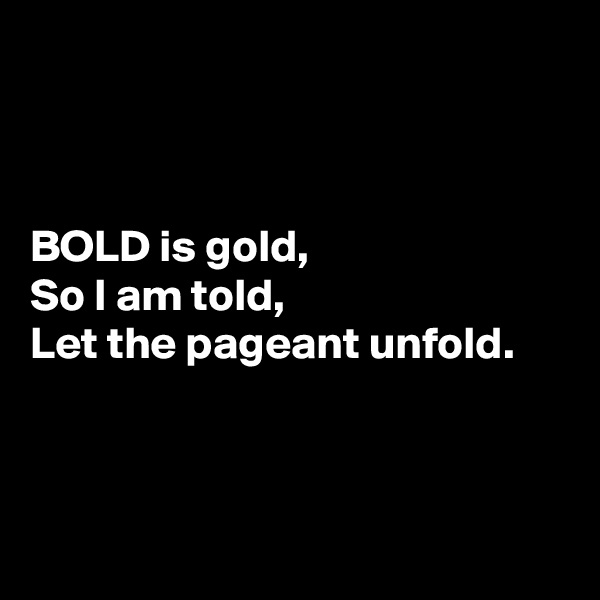 



BOLD is gold,
So I am told,
Let the pageant unfold.



