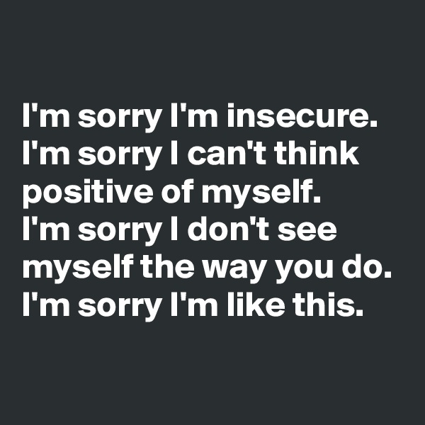 

I'm sorry I'm insecure.
I'm sorry I can't think positive of myself.
I'm sorry I don't see myself the way you do.
I'm sorry I'm like this.

