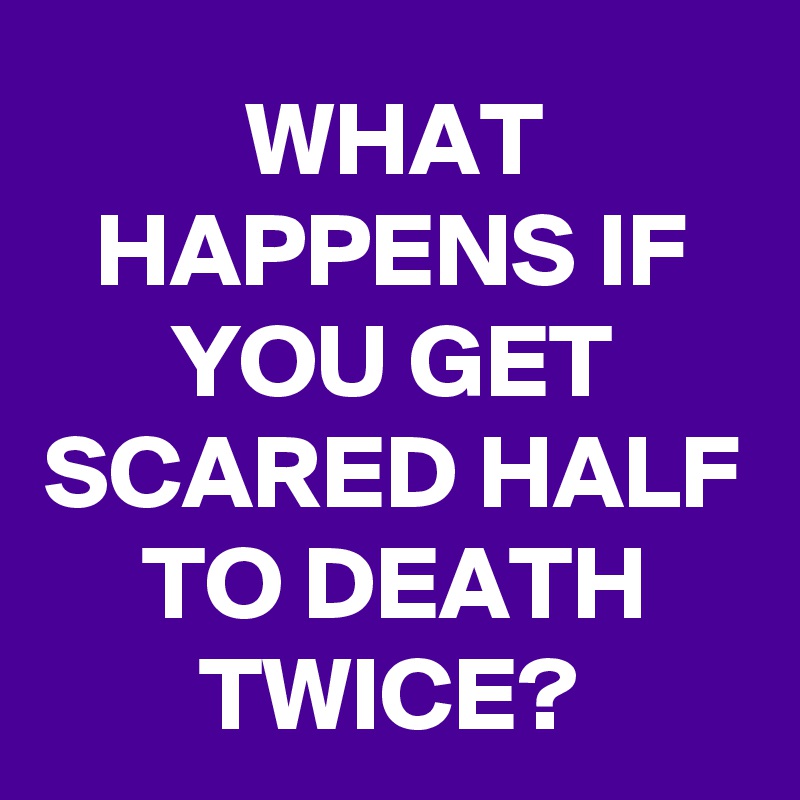 WHAT HAPPENS IF YOU GET SCARED HALF TO DEATH TWICE?