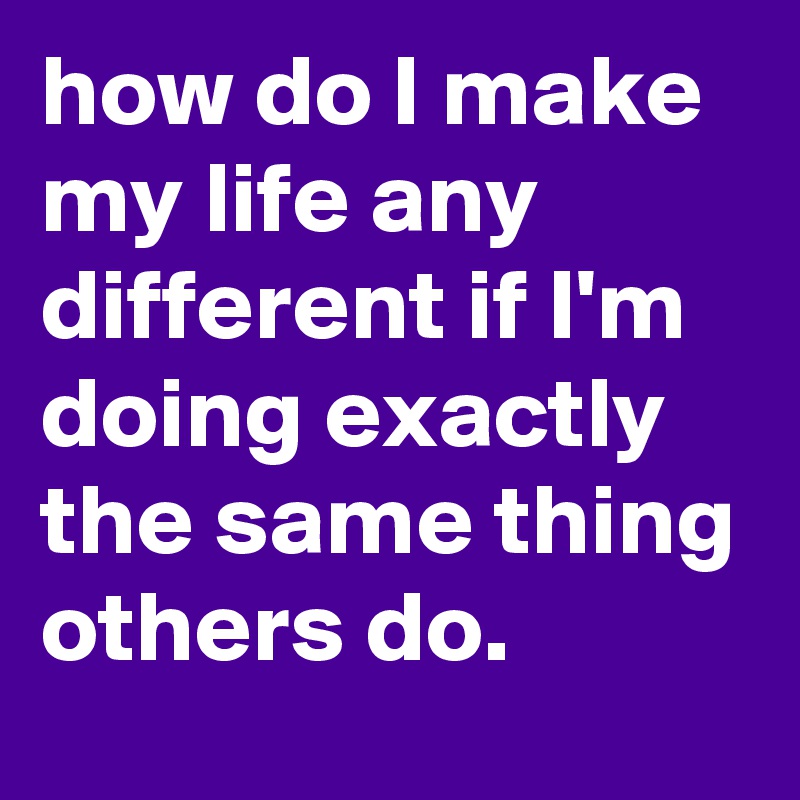 how do I make my life any different if I'm doing exactly the same thing others do.
