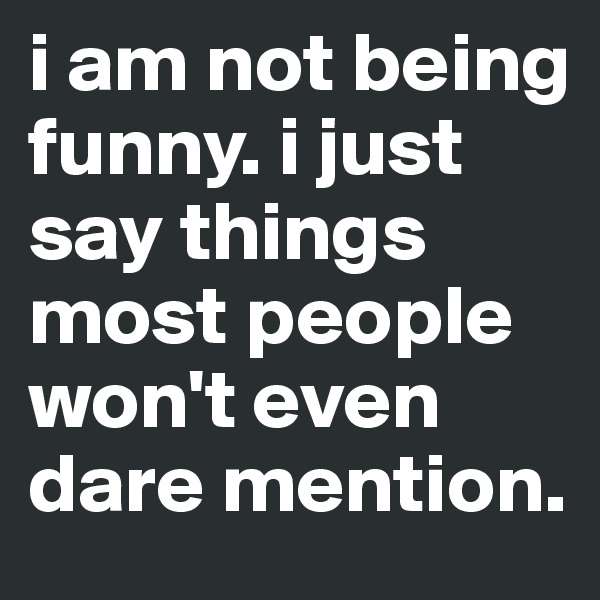 i am not being funny. i just say things most people won't even dare mention.