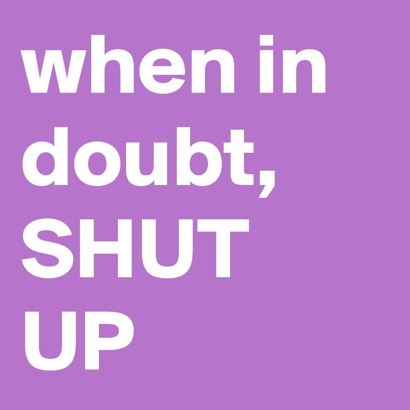 when in doubt, SHUT UP