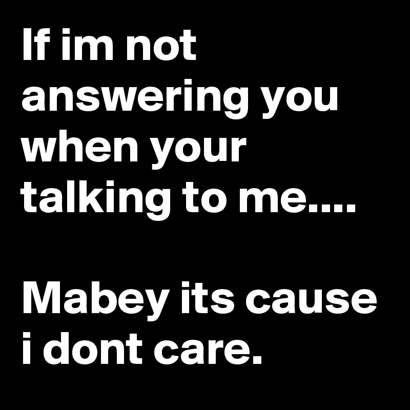 If im not answering you
when your talking to me....

Mabey its cause i dont care.